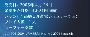 発売日：2005年4月28日／希望小売価格：4,571円（税別）／ジャンル：高層ビル経営シミュレーション／プレイ人数：１人／セーブデータ数：１／(C)1993-2005 VIVARIUM Inc.  (C)2005 Nintendo