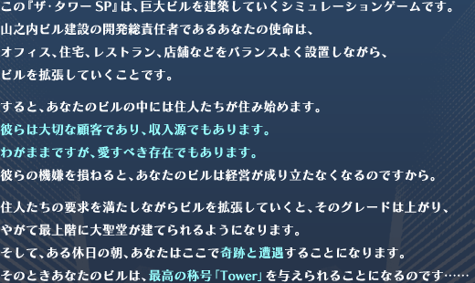 ́wUE^[SPx͋rzĂV~[VQ[łBRVr݂̊JӔC҂ł邠Ȃ̎ǵAItBXAZAXgAX܂ȂǂoX悭ݒuȂArgĂƂłBƁAȂ̃r̒ɂ͏ZlZݎn߂܂Bނ͑؂ȌڋqłAł܂B킪܂܂łAׂ݂ł܂Bނ̋@𑹂˂ƁAȂ̃r͌oc藧ȂȂ̂łBZl̗v𖞂ȂrgĂƁÃO[h͏オA₪čŏKɑ吹Ă悤ɂȂ܂BāAx̒AȂ͂ŊՂƑ邱ƂɂȂ܂B̂ƂȂ̃r͍ō̏̍uTowerv^邱ƂɂȂ̂łcc