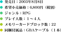 発売日：2003年8月8日／希望小売価格：6,800円（税別）／ジャンル：RPG／プレイ人数：１〜４人／メモリーカードブロック数：22／同梱付属品：GBAケーブル（１本）