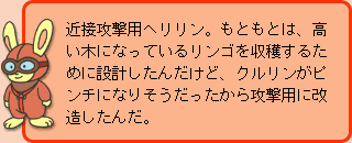 うさぎ先生:近接攻撃用ヘリリン。もともとは、高い木になっているリンゴを収穫するために設計したんだけど、クルリンがピンチになりそうだったから攻撃用に改造したんだ。