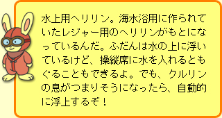 うさぎ先生:水上用ヘリリン。海水浴用に作られていたレジャー用のヘリリンがもとになっているんだ。ふだんは水の上に浮いているけど、操縦席に水を入れるともぐることもできるよ。でも、クルリンの息がつまりそうになったら、自動的に浮上するぞ!