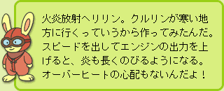 うさぎ先生:火炎放射ヘリリン。クルリンが寒い地方に行くっていうから作ってみたんだ。スピードを出してエンジンの出力を上げると、炎も長くのびるようになる。オーバーヒートの心配もないんだよ!