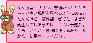 うさぎ先生:高々度型ヘリリン。普通のヘリリンを、もっと高い場所を飛べるように改造したんだけど、高性能すぎてたつまきが発生してしまうのは、じつは予想外。でも、いろいろ便利に使えるみたいだから、結果オーライだね!