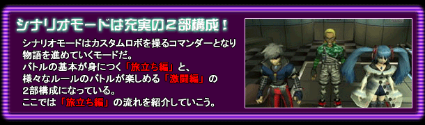 シナリオモードは充実の2部構成!/シナリオモードはカスタムロボを操るコマンダーとなり物語を進めていくモードだ。バトルの基本が身につく「旅立ち編」と、様々なルールのバトルが楽しめる「激闘編」の2部構成になっている。ここでは「旅立ち編」の流れを紹介していこう。
