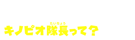 About Kinopio Taicho　キノピオ隊長って？