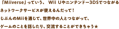 �uMiiverse�v���Ă����A Wii U��j���e���h�[3DS�łȂ���l�b�g���[�N�T�[�r�X���g����񂾂��āI���Ԃ��Mii��ʂ��āA���E���̐l�ƂȂ����āA�Q�[���̂��Ƃ�b������A�𗬂��邱�Ƃ��ł����Ⴄ��