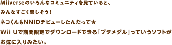 Miiverse�̂����ȃR�~���j�e�B�����Ă���ƁA�݂�Ȃ������y�������I�l�R�����NNID�f�r���[�����񂾂��ā�Wii U�Ŋ��Ԍ���Ń_�E�����[�h�ł���w�u�^���_���x���Ă����\�t�g�����C�ɓ���݂����B