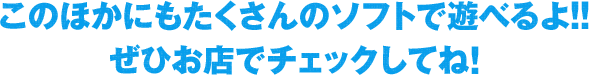 このほかにもたくさんのソフトで遊べるよ!!ぜひお店でチェックしてね!