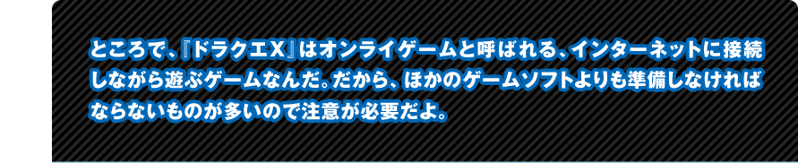 �Ƃ���ŁA�w�h���N�GX�x�̓I�����C�Q�[���ƌĂ΂��A�C���^�[�l�b�g�ɐڑ����Ȃ���V�ԃQ�[���Ȃ񂾁B������A�ق��̃Q�[���\�t�g�����������Ȃ���΂Ȃ�Ȃ����̂������̂Œ��ӂ��K�v����B