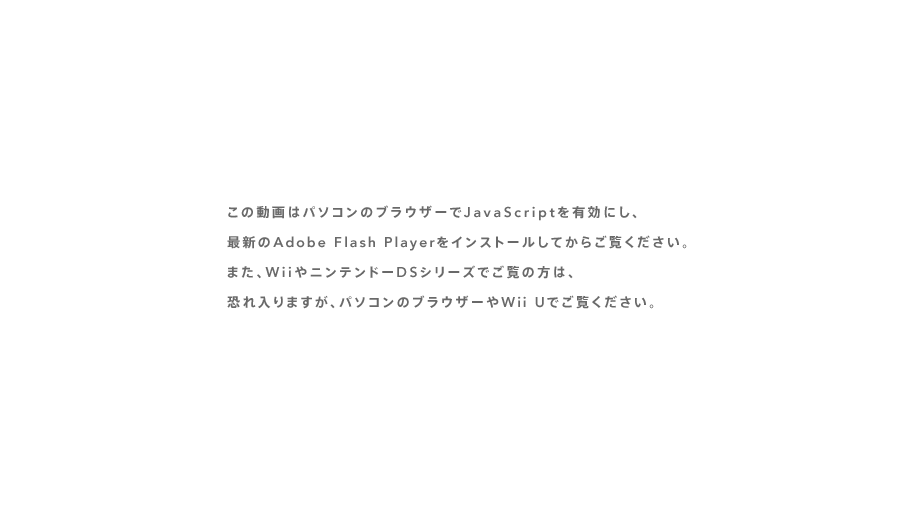 ���̓���̓p�\�R���̃u���E�U�[��JavaScript��L���ɂ��A�ŐV��Adobe Flash Player���C���X�g�[�����Ă��炲�����������B�܂��AWii��j���e���h�[DS�V���[�Y�ł����̕��́A�������܂����A�p�\�R���̃u���E�U�[��Wii U�ł������������B