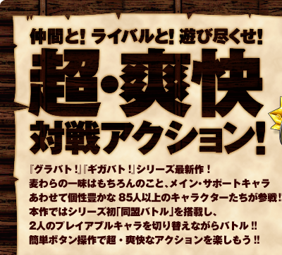 ���ԂƁI���C�o���ƁI�V�ѐs�����I���E�u���ΐ�A�N�V�����I�w�O���o�g�I�x�w�M�K�o�g�I�x�V���[�Y�ŐV��I�����̈ꖡ�͂������̂��ƁA���C���E�T�|�[�g�L�������킹�Č��L����85�l�ȏ�̃L�����N�^�[�������Q��I�{��ł̓V���[�Y���u�����o�g���v�𓋍ڂ��A2�l�̃v���C�A�u���L������؂�ւ��Ȃ���o�g���I�I�ȒP�{�^������Œ��E�u���ȃA�N�V�������y�������I�I