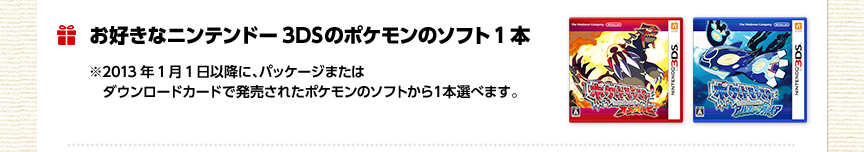 ���D���ȃj���e���h�[3DS�̃|�P�����̃\�t�g1�{ ��2013�N1��1���ȍ~�ɁA�p�b�P�[�W�܂��̓_�E�����[�h�J�[�h�Ŕ������ꂽ�|�P�����̃\�t�g����P�{�I�ׂ܂��B