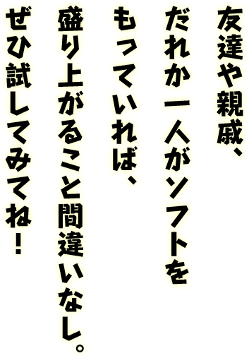 友達や親戚、だれか1人がソフトをもっていれば、盛り上がること間違いなし。ぜひ試してみてね！
