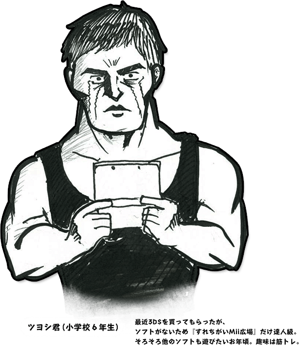 ツヨシ君（小学校6年生） 最近3DSを買ってもらったが、ソフトがないため「すれちがいMii広場」だけ達人級。そろそろ他のソフトも遊びたいお年頃。趣味は筋トレ。