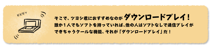 そこで、ツヨシ君におすすめなのがダウンロードプレイ！誰か1人でもソフトを持っていれば、他の人はソフトなしで通信プレイができちゃうクールな機能、それが「ダウンロードプレイ」だ！