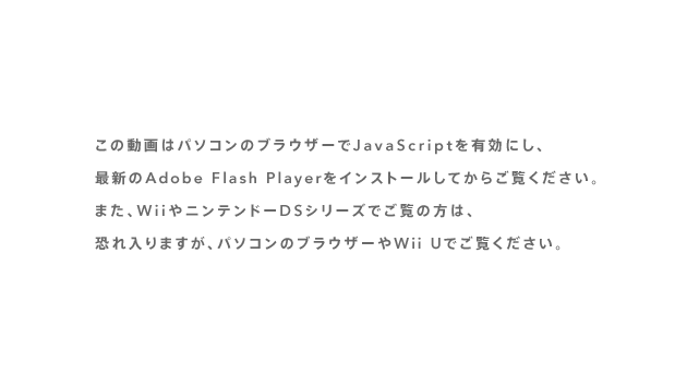 ���̓���̓p�\�R���̃u���E�U�[��JavaScript��L���ɂ��A�ŐV��Adobe Flash Player���C���X�g�[�����Ă��炲�����������B�܂��AWii��j���e���h�[DS�V���[�Y�ł����̕��́A�������܂����A�p�\�R���̃u���E�U�[��Wii U�ł������������B