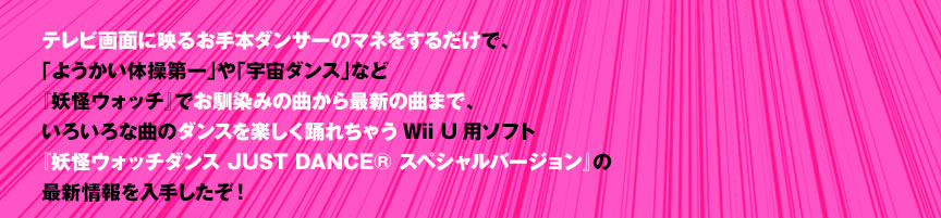 �e���r��ʂɉf�邨��{�_���T�[�̃}�l�����邾���ŁA�u�悤�����̑����v��u�F���_���X�v�Ȃǁw�d���E�H�b�`�x�ł�����݂̋Ȃ���ŐV�̋Ȃ܂ŁA���낢��ȋȂ̃_���X���y�����x�ꂿ�ႤWii U�p�\�t�g�w�d���E�H�b�`�_���X JUST DANCE&reg; �X�y�V�����o�[�W�����x�̍ŐV������肵�����I
