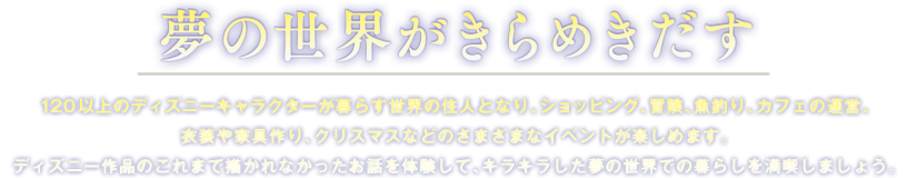 ���̐��E������߂������@120�ȏ�̃f�B�Y�j�[�L�����N�^�[����炷���E�̏Z�l�ƂȂ�A�V���b�s���O�A�`���A���ނ�A�J�t�F�̉^�c�A�ߑ���Ƌ���A�N���X�}�X�Ȃǂ̂��܂��܂ȃC�x���g���y���߂܂��B�f�B�Y�j�[��i�̂���܂ŕ`����Ȃ��������b��̌����āA�L���L���������̐��E�ł̕�炵�𖞋i���܂��傤�B