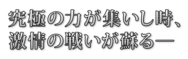 究極の力が集いし時、激情の戦いが蘇る