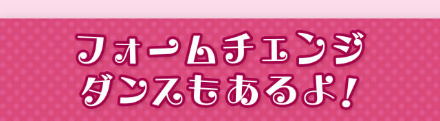 フォームチェンジダンスもあるよ!