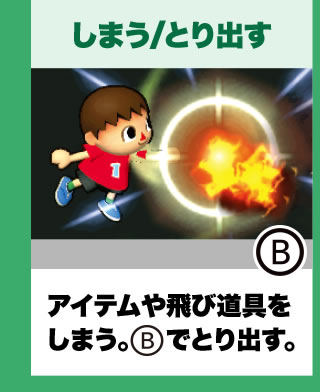 しまう/とり出す アイテムや飛び道具をしまう。Bでとり出す。