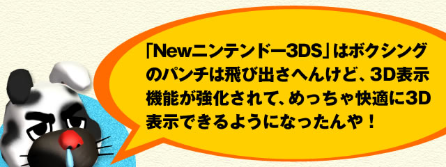 「Newニンテンドー3DS」はボクシングのパンチは飛び出さへんけど、3D表示機能が強化されて、めっちゃ快適に3D表示できるようになったんや!