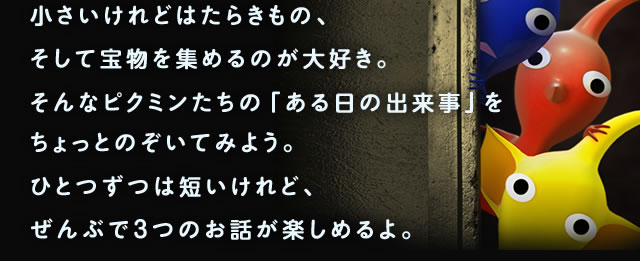 小さいけれどはたらきもの、そして宝物を集めるのが大好き。そんなピクミンたちの「ある日の出来事」をちょっとのぞいてみよう。ひとつずつは短いけれど、ぜんぶで3つのお話が楽しめるよ。