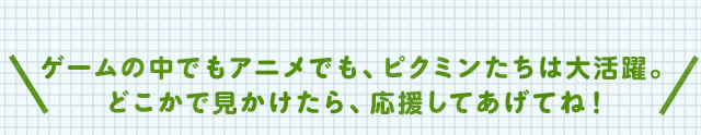 ゲームの中でもアニメでも、ピクミンたちは大活躍。どこかで見かけたら、応援してあげてね!