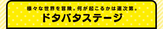 様々な世界を冒険。何が起こるかは運次第。ドタバタステージ