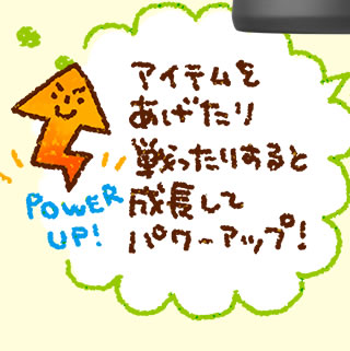 アイテムをあげたり戦ったりすると成長してパワーアップ!