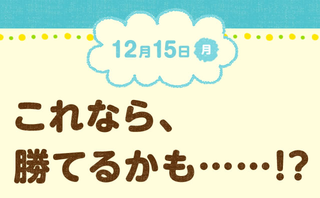 12月15日(月) これなら、勝てるかも……!?