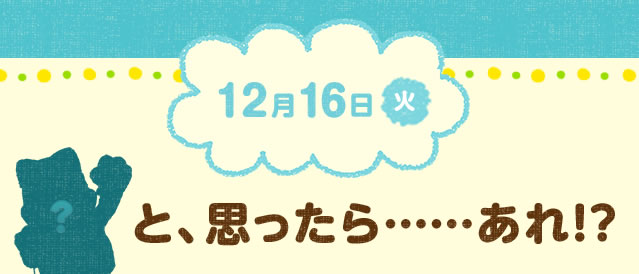 12月16日(火) と、思ったら……あれ!?