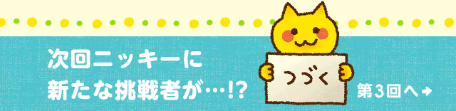 次回ニッキーに新たな挑戦者が……!?つづく 第3回へ
