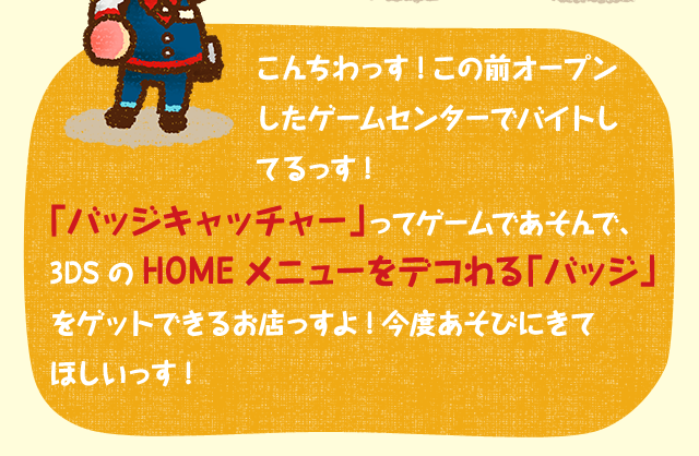 こんちわっす!この前オープンしたゲームセンターでバイトしてるっす!「バッジキャッチャー」ってゲームであそんで、3DSのHOMEメニューをデコれる「バッジ」をゲットできるお店っすよ!今度あそびにきてほしいっす!
