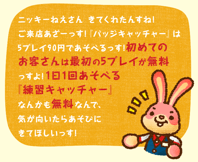 ニッキーねえさん きてくれたんすね!ご来店あざ−っす!『バッジキャッチャー』は5プレイ90円であそべるっす!初めてのお客さんは最初の5プレイが無料っすよ!1日1回あそべる『練習キャッチャー』なんかも無料なんで、気が向いたらあそびにきてほしいっす!