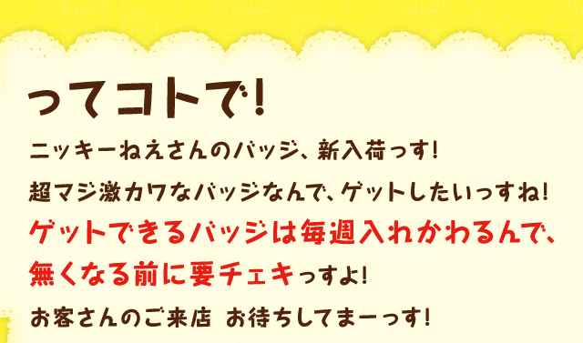 ってコトで!ニッキーねえさんのバッジ、新入荷っす!超マジ激カワなバッジなんで、ゲットしたいっすね!ゲットできるバッジは毎週入れかわるんで、無くなる前に要チェキっすよ!お客さんのご来店 お待ちしてまーっす!