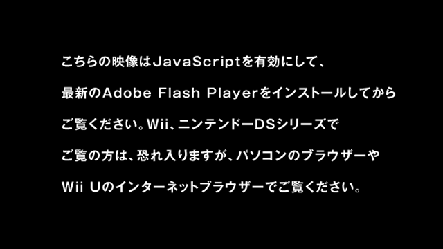 ���̓���̓p�\�R���̃u���E�U�[��JavaScript��L���ɂ��A�ŐV��Adobe Flash Player���C���X�g�[�����Ă��炲�����������B�܂��AWii��j���e���h�[DS�V���[�Y�ł����̕��́A�������܂����A�p�\�R���̃u���E�U�[��Wii U�ł������������B