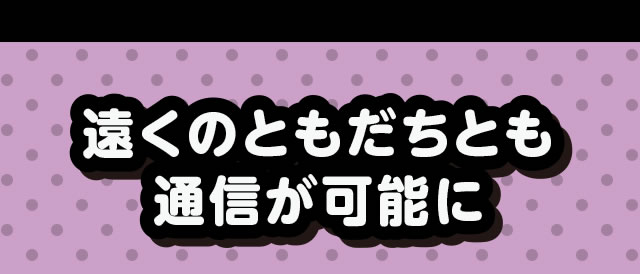 遠くのともだちとも通信が可能に