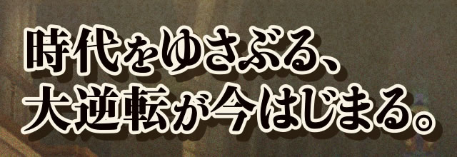 時代を揺さぶる、大逆転が今はじまる。