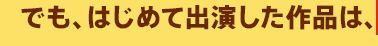 でも、はじめて出演した作品は、