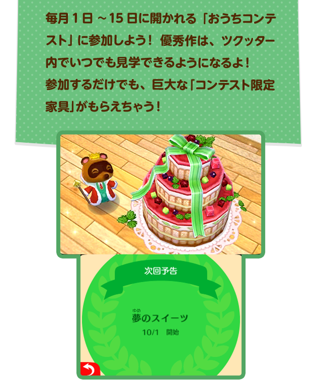 毎月1日〜15日に開かれる「おうちコンテスト」に参加しよう!優秀作は、ツクッター内でいつでも見学できるようになるよ!参加するだけでも、巨大な「コンテスト限定家具」がもらえちゃう!