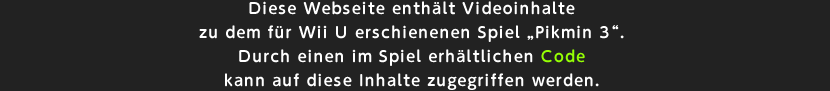 Diese Webseite enthlt Videoinhalte zu dem fr Wii U erschienenen Spiel Pikmin 3. Durch einen im Spiel erhltlichen Code kann auf diese  Inhalte zugegriffen werden.