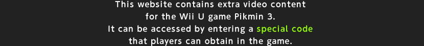 This website contains extra video content for the Wii U game Pikmin 3. It can be accessed by entering a special code that players can obtain in the game.