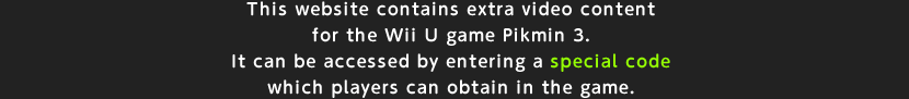 This website contains extra video content for the Wii U game Pikmin 3. It can be accessed by entering a special code which players can obtain in the game.