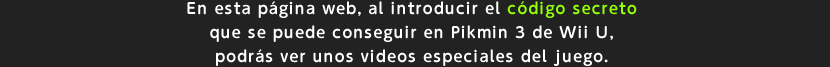 En esta pgina web, al introducir el cdigo secreto que se puede conseguir en Pikmin 3 de Wii U, podrs ver unos videos especiales del juego.