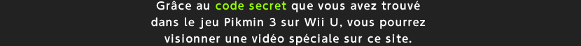 Grce au code secret que vous avez trouv dans le jeu Pikmin 3 sur Wii U, vous pourrez visionner une vido spciale sur ce site.