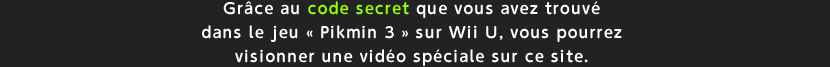 Grce au code secret que vous avez trouv dans le jeu  Pikmin 3  sur Wii U, vous pourrez visionner une vido spciale sur ce site.
