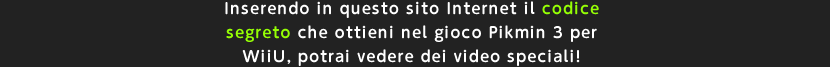 Inserendo in questo sito Internet il codice segreto che ottieni nel gioco Pikmin 3 per WiiU, potrai vedere dei video speciali!