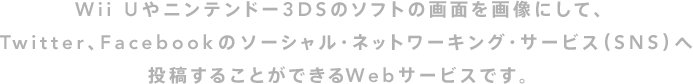 Wii Uやニンテンドー3DSのソフトの画面を画像にして、Twitter、Facebookのソーシャル・ネットワーキング・サービス（SNS）へ投稿することができるWebサービスです。