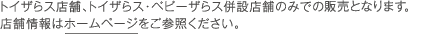 トイザらス店舗、トイザらス・ベビーザらス併設店舗のみでの販売となります。店舗情報はホームページをご参照ください。